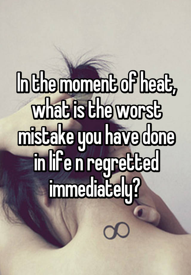 In the moment of heat, what is the worst mistake you have done in life n regretted immediately? 