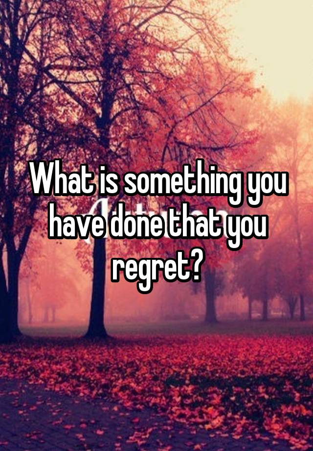 What is something you have done that you regret?