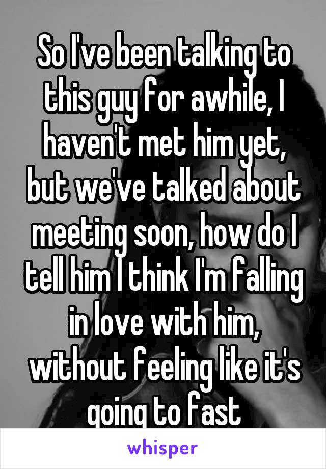 So I've been talking to this guy for awhile, I haven't met him yet, but we've talked about meeting soon, how do I tell him I think I'm falling in love with him, without feeling like it's going to fast