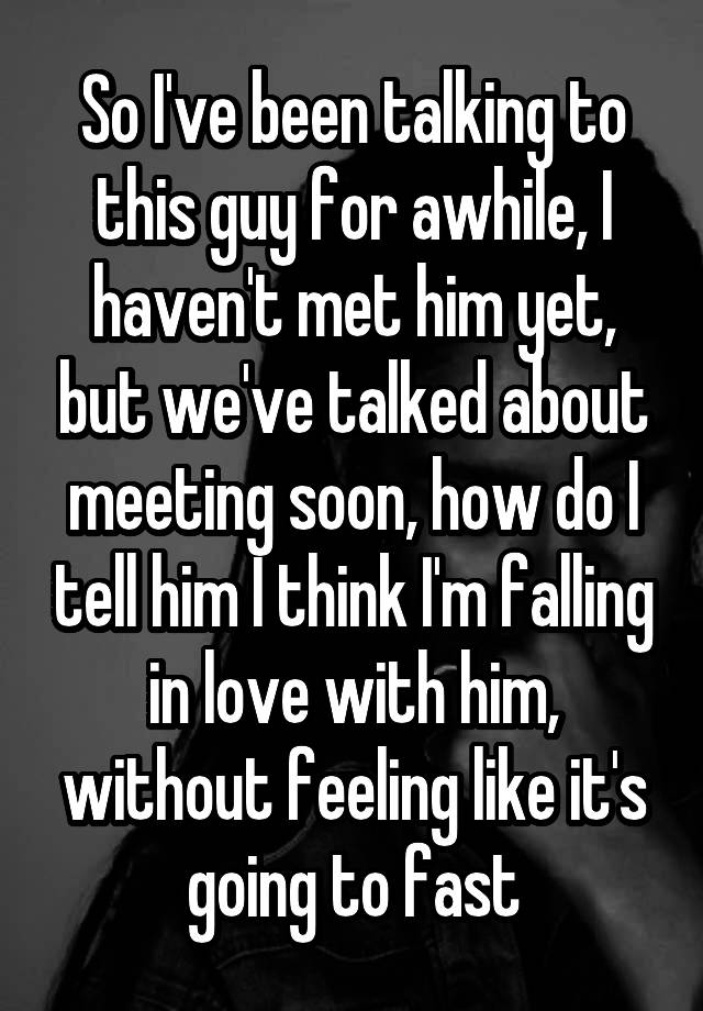 So I've been talking to this guy for awhile, I haven't met him yet, but we've talked about meeting soon, how do I tell him I think I'm falling in love with him, without feeling like it's going to fast