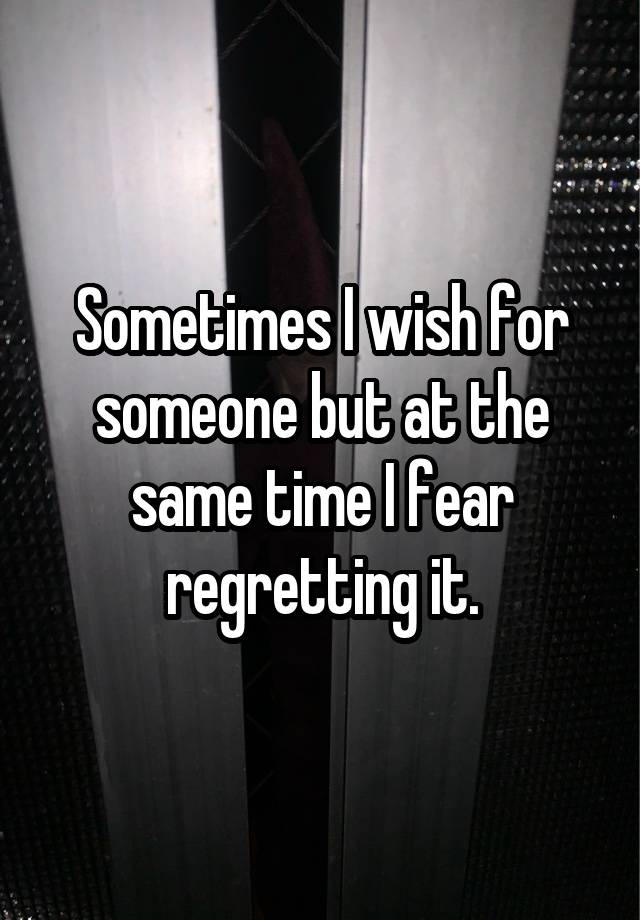 Sometimes I wish for someone but at the same time I fear regretting it.