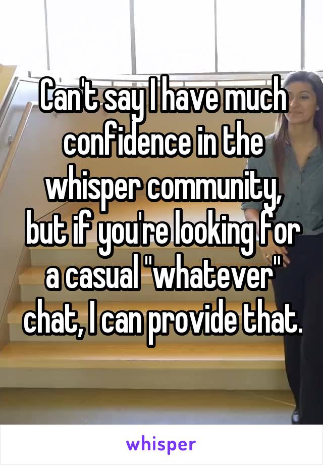 Can't say I have much confidence in the whisper community, but if you're looking for a casual "whatever" chat, I can provide that. 