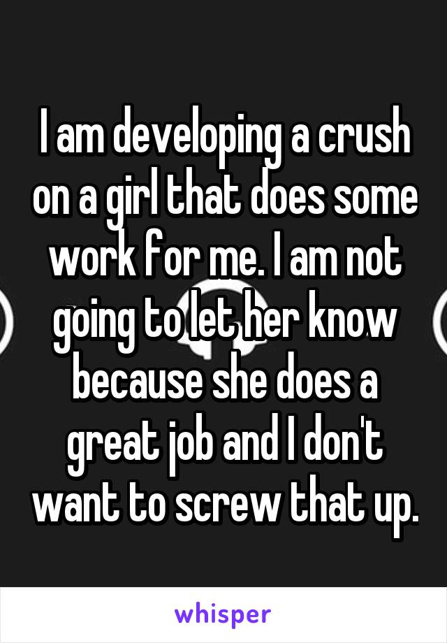 I am developing a crush on a girl that does some work for me. I am not going to let her know because she does a great job and I don't want to screw that up.