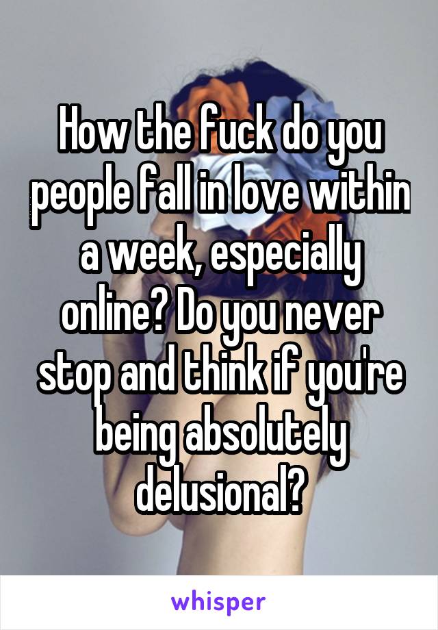 How the fuck do you people fall in love within a week, especially online? Do you never stop and think if you're being absolutely delusional?