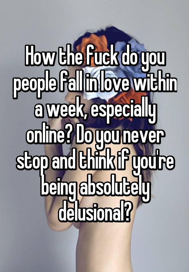 How the fuck do you people fall in love within a week, especially online? Do you never stop and think if you're being absolutely delusional?