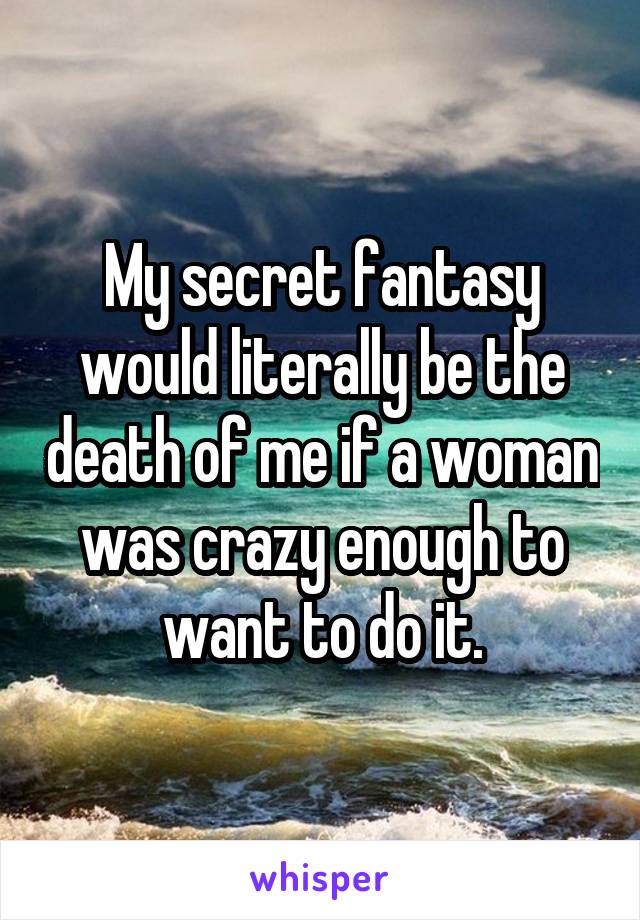 My secret fantasy would literally be the death of me if a woman was crazy enough to want to do it.