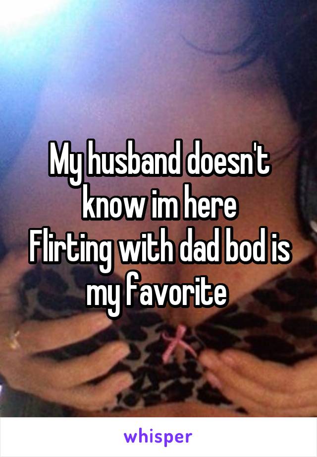 My husband doesn't know im here
Flirting with dad bod is my favorite 