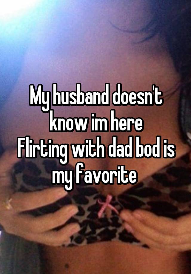 My husband doesn't know im here
Flirting with dad bod is my favorite 