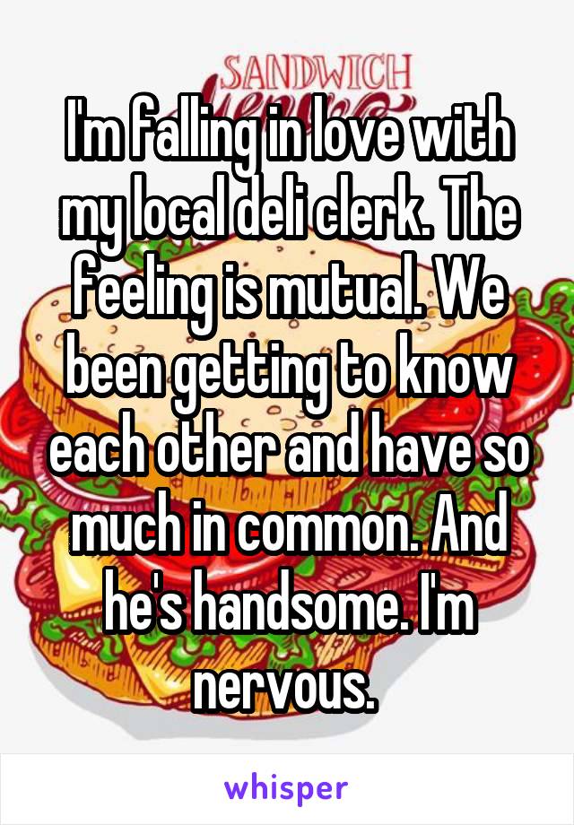 I'm falling in love with my local deli clerk. The feeling is mutual. We been getting to know each other and have so much in common. And he's handsome. I'm nervous. 