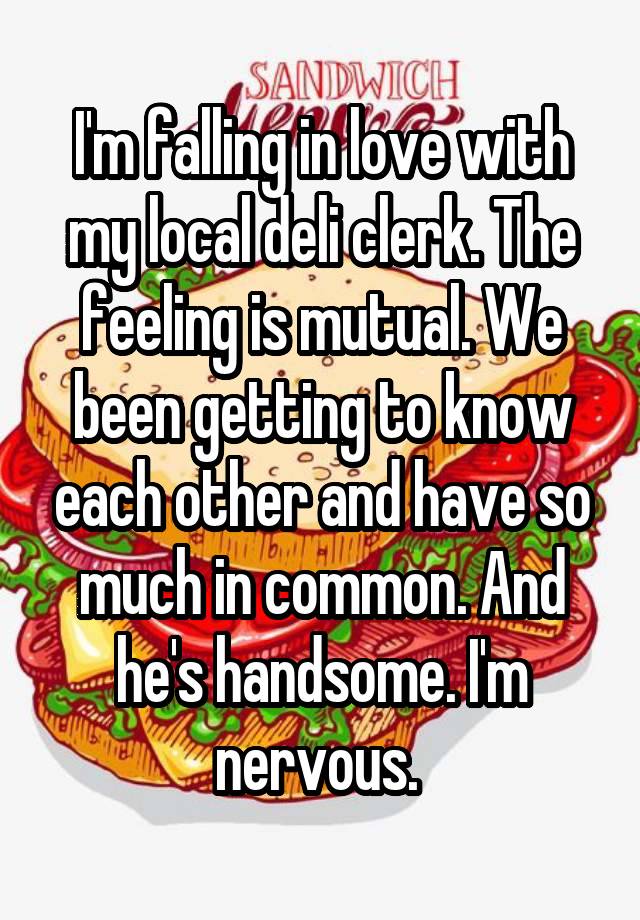 I'm falling in love with my local deli clerk. The feeling is mutual. We been getting to know each other and have so much in common. And he's handsome. I'm nervous. 