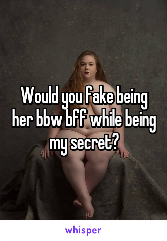 Would you fake being her bbw bff while being my secret?