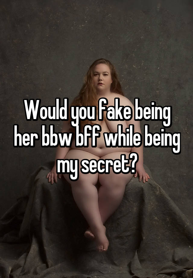 Would you fake being her bbw bff while being my secret?