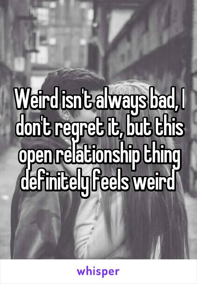 Weird isn't always bad, I don't regret it, but this open relationship thing definitely feels weird 