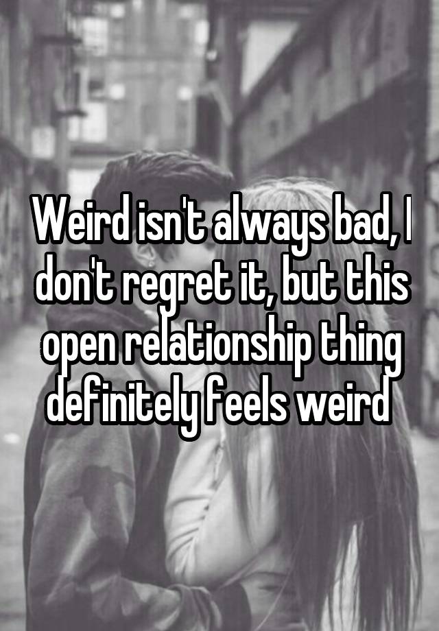 Weird isn't always bad, I don't regret it, but this open relationship thing definitely feels weird 