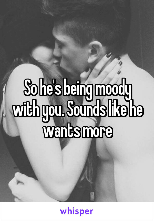 So he's being moody with you. Sounds like he wants more