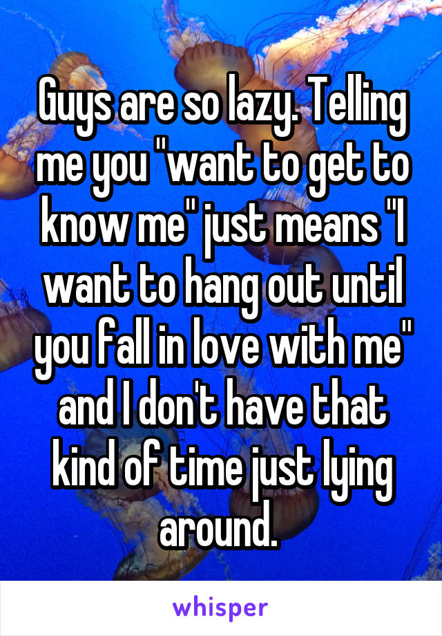 Guys are so lazy. Telling me you "want to get to know me" just means "I want to hang out until you fall in love with me" and I don't have that kind of time just lying around. 