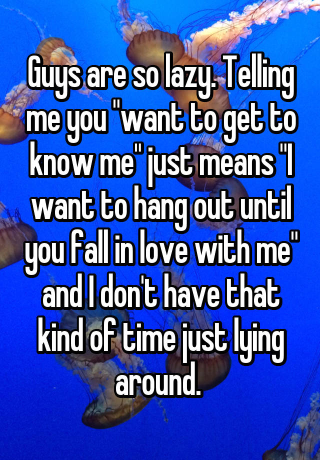 Guys are so lazy. Telling me you "want to get to know me" just means "I want to hang out until you fall in love with me" and I don't have that kind of time just lying around. 