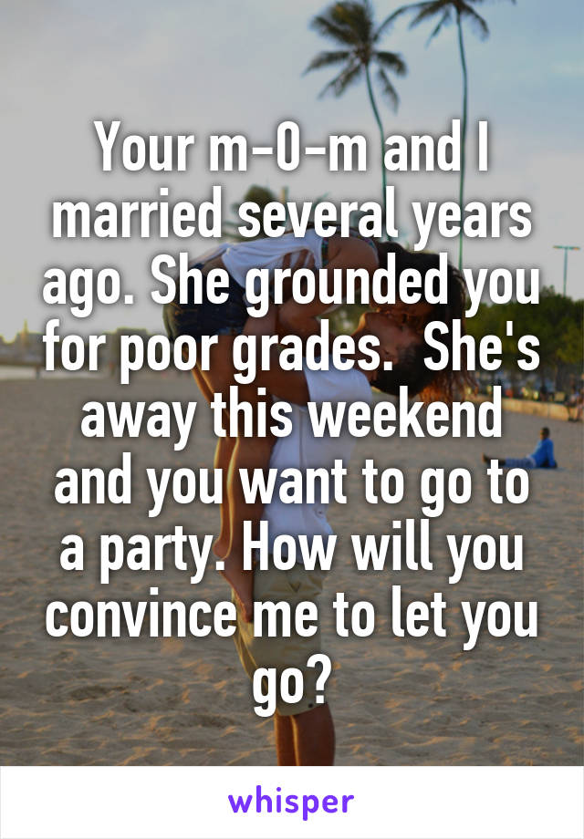  Your m-0-m and I married several years ago. She grounded you for poor grades.  She's away this weekend and you want to go to a party. How will you convince me to let you go?