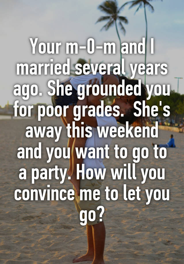  Your m-0-m and I married several years ago. She grounded you for poor grades.  She's away this weekend and you want to go to a party. How will you convince me to let you go?