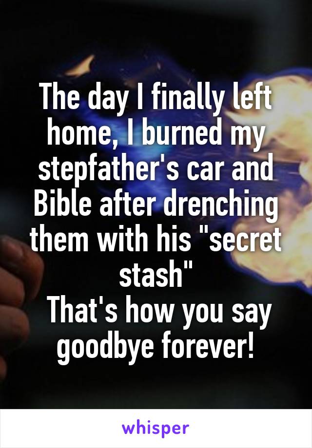 The day I finally left home, I burned my stepfather's car and Bible after drenching them with his "secret stash"
 That's how you say goodbye forever!