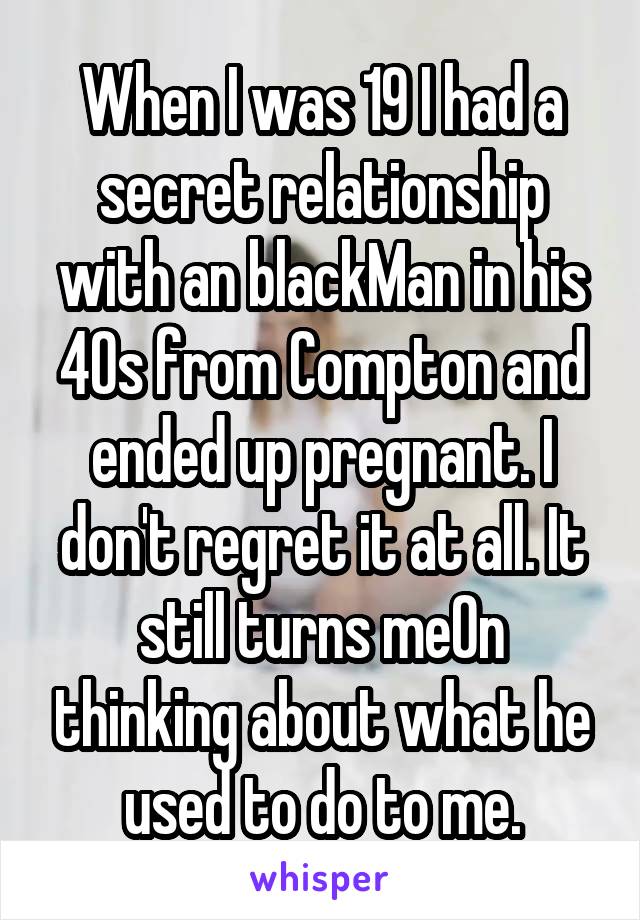 When I was 19 I had a secret relationship with an blackMan in his 40s from Compton and ended up pregnant. I don't regret it at all. It still turns me0n thinking about what he used to do to me.