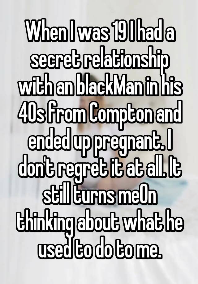 When I was 19 I had a secret relationship with an blackMan in his 40s from Compton and ended up pregnant. I don't regret it at all. It still turns me0n thinking about what he used to do to me.