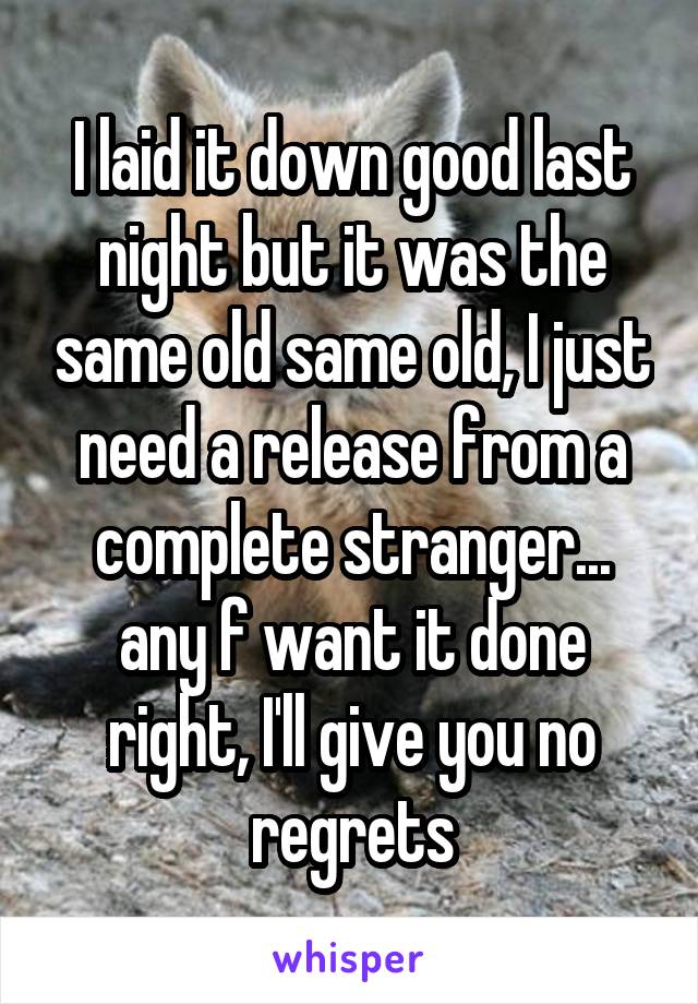 I laid it down good last night but it was the same old same old, I just need a release from a complete stranger... any f want it done right, I'll give you no regrets