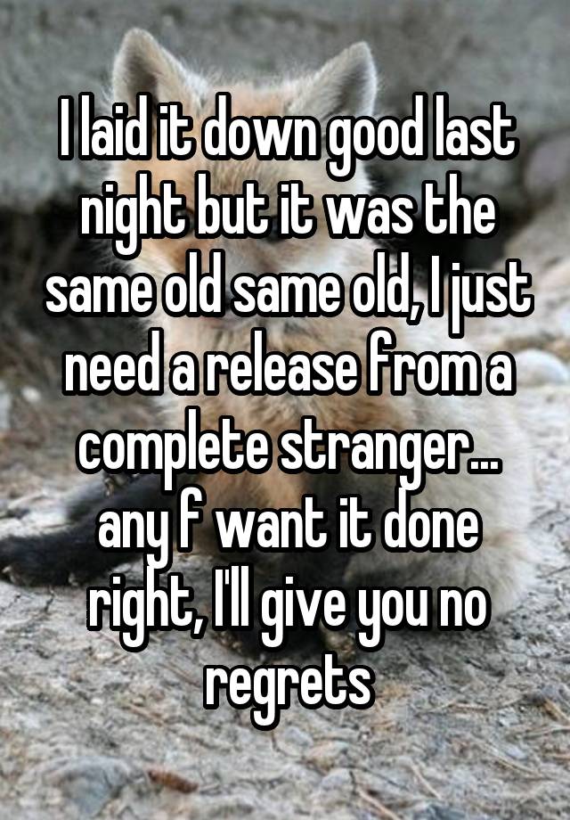 I laid it down good last night but it was the same old same old, I just need a release from a complete stranger... any f want it done right, I'll give you no regrets