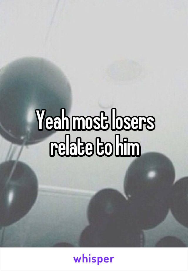 Yeah most losers relate to him