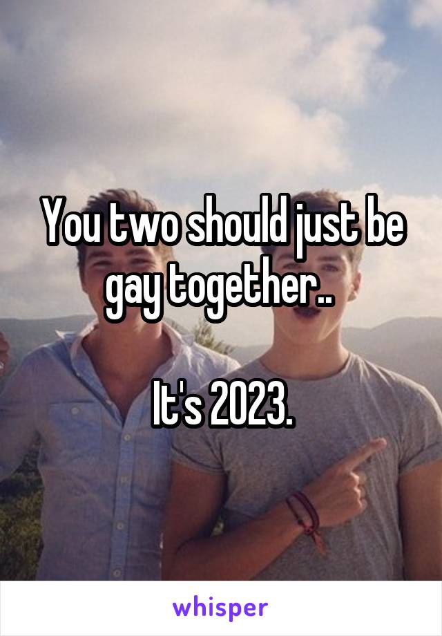 You two should just be gay together.. 

It's 2023.