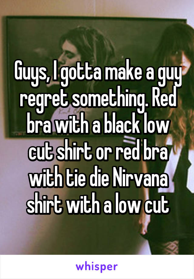 Guys, I gotta make a guy regret something. Red bra with a black low cut shirt or red bra with tie die Nirvana shirt with a low cut