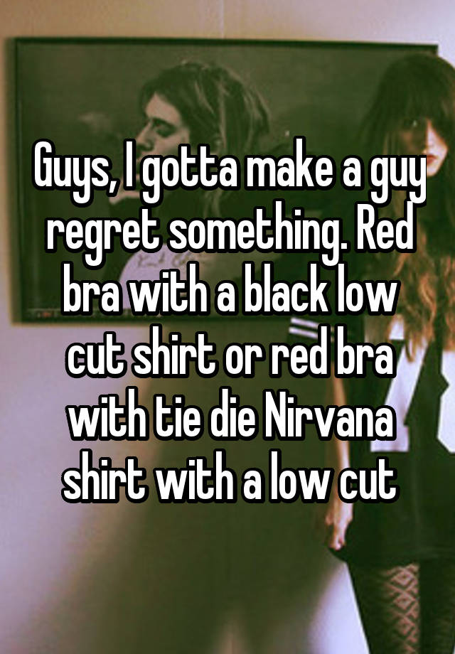 Guys, I gotta make a guy regret something. Red bra with a black low cut shirt or red bra with tie die Nirvana shirt with a low cut