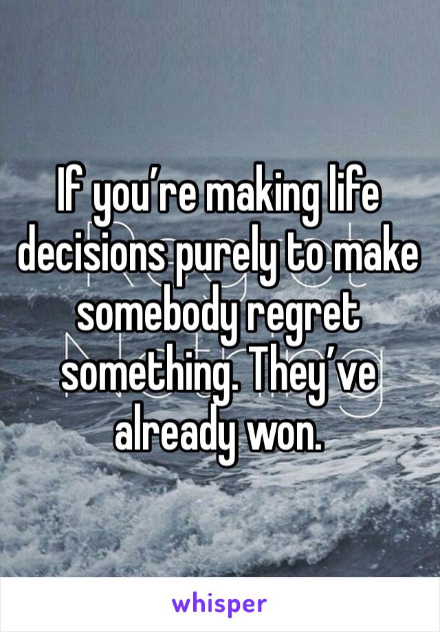 If you’re making life decisions purely to make somebody regret something. They’ve already won. 