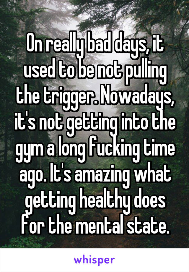 On really bad days, it used to be not pulling the trigger. Nowadays, it's not getting into the gym a long fucking time ago. It's amazing what getting healthy does for the mental state.