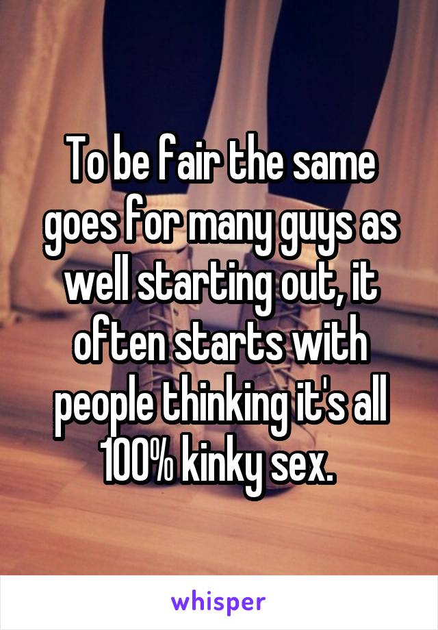 To be fair the same goes for many guys as well starting out, it often starts with people thinking it's all 100% kinky sex. 