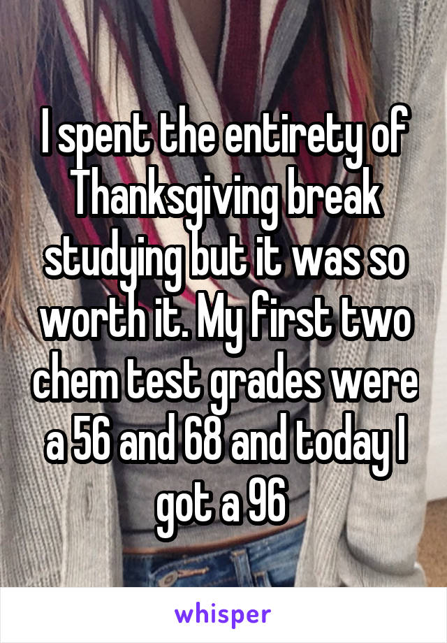 I spent the entirety of Thanksgiving break studying but it was so worth it. My first two chem test grades were a 56 and 68 and today I got a 96 