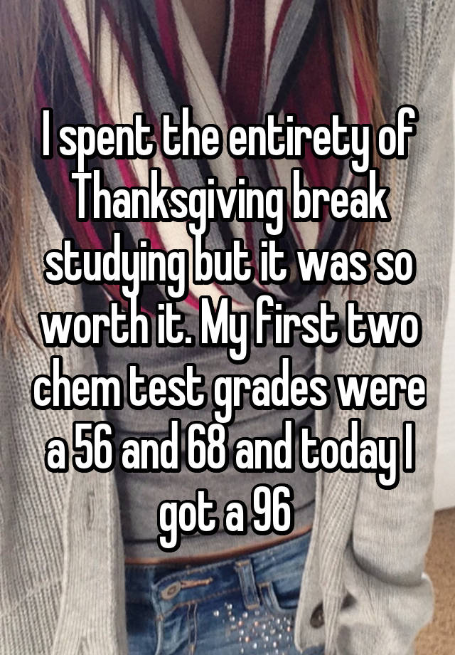 I spent the entirety of Thanksgiving break studying but it was so worth it. My first two chem test grades were a 56 and 68 and today I got a 96 