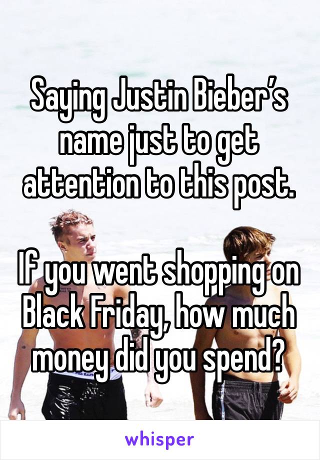 Saying Justin Bieber’s name just to get attention to this post.

If you went shopping on Black Friday, how much money did you spend?