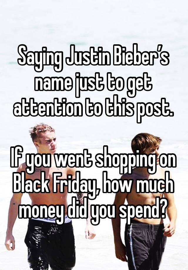 Saying Justin Bieber’s name just to get attention to this post.

If you went shopping on Black Friday, how much money did you spend?