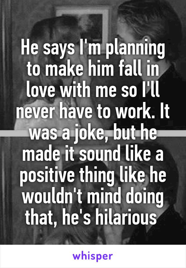 He says I'm planning to make him fall in love with me so I'll never have to work. It was a joke, but he made it sound like a positive thing like he wouldn't mind doing that, he's hilarious 