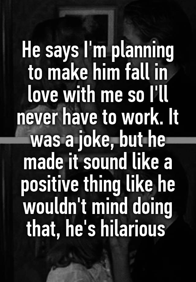 He says I'm planning to make him fall in love with me so I'll never have to work. It was a joke, but he made it sound like a positive thing like he wouldn't mind doing that, he's hilarious 