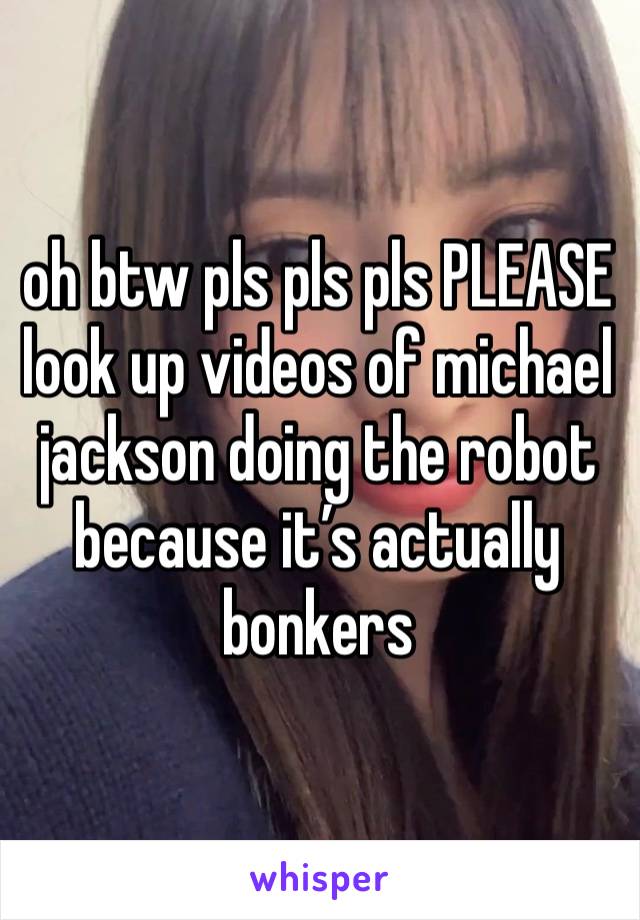 oh btw pls pls pls PLEASE look up videos of michael jackson doing the robot because it’s actually bonkers