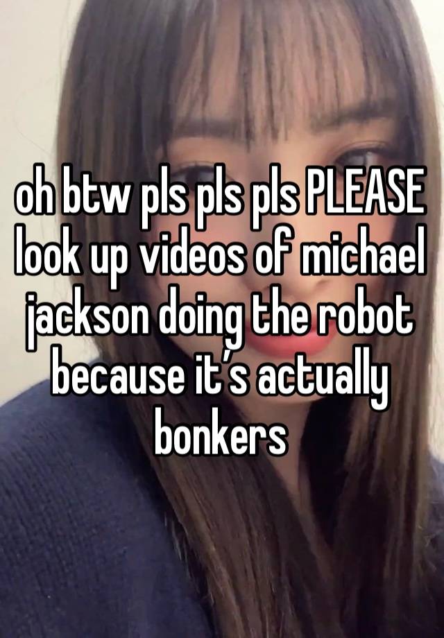 oh btw pls pls pls PLEASE look up videos of michael jackson doing the robot because it’s actually bonkers