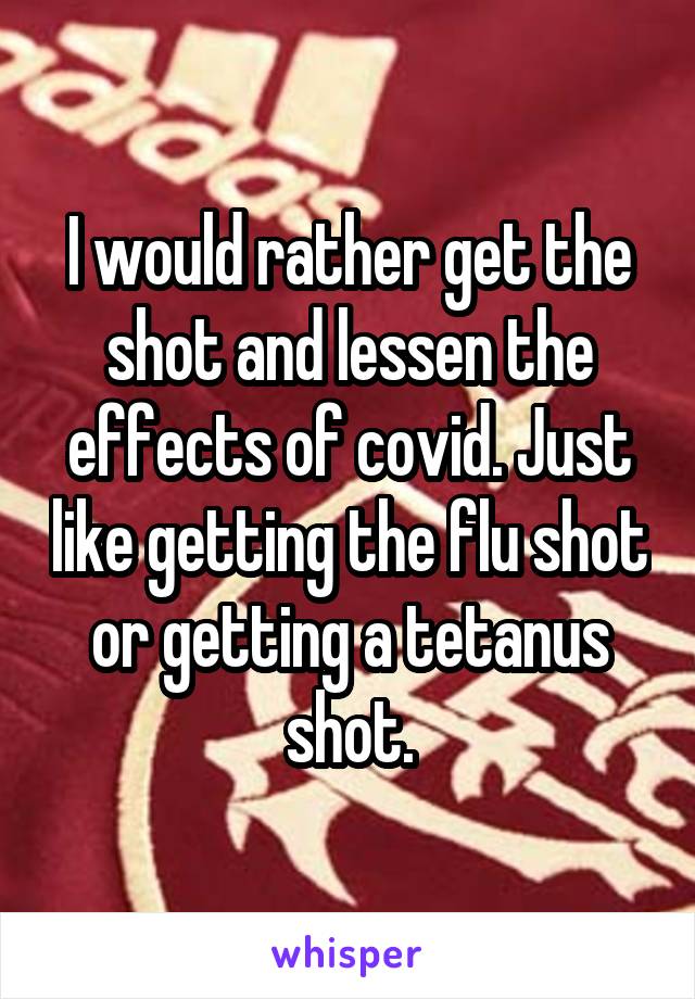 I would rather get the shot and lessen the effects of covid. Just like getting the flu shot or getting a tetanus shot.