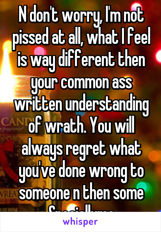 N don't worry, I'm not pissed at all, what I feel is way different then your common ass written understanding of wrath. You will always regret what you've done wrong to someone n then some
Speciallyme