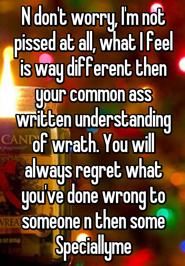 N don't worry, I'm not pissed at all, what I feel is way different then your common ass written understanding of wrath. You will always regret what you've done wrong to someone n then some
Speciallyme