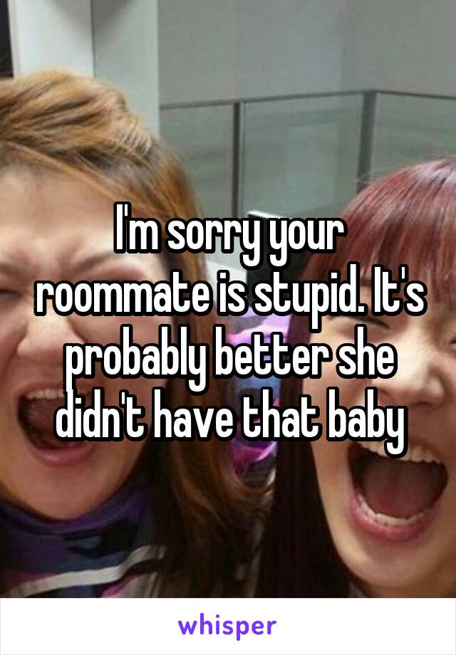 I'm sorry your roommate is stupid. It's probably better she didn't have that baby