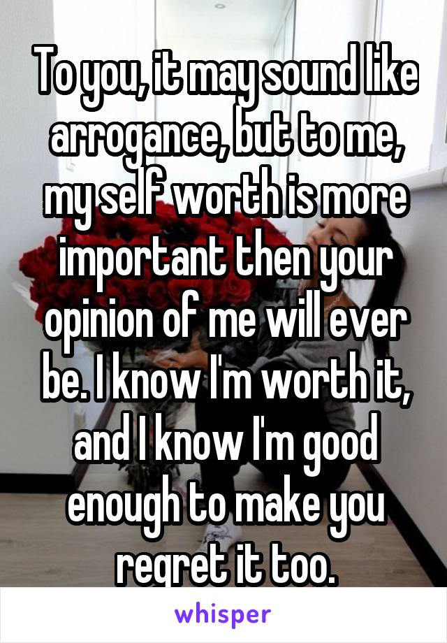 To you, it may sound like arrogance, but to me, my self worth is more important then your opinion of me will ever be. I know I'm worth it, and I know I'm good enough to make you regret it too.