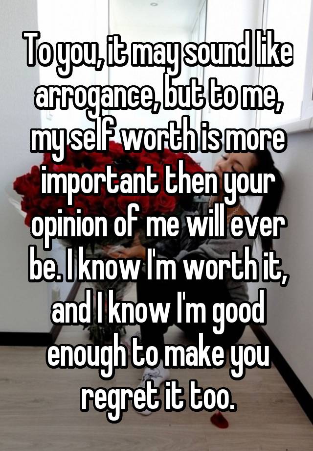 To you, it may sound like arrogance, but to me, my self worth is more important then your opinion of me will ever be. I know I'm worth it, and I know I'm good enough to make you regret it too.