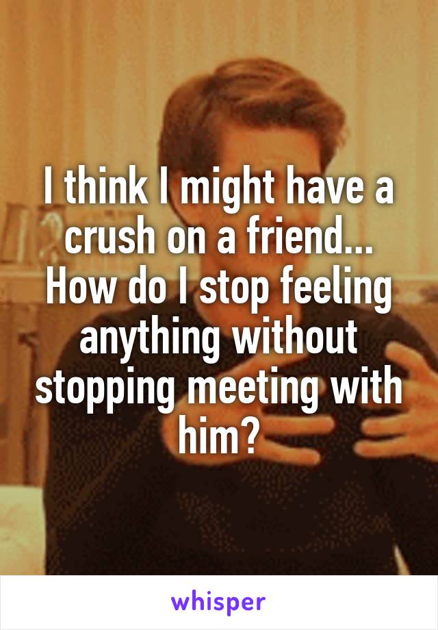 I think I might have a crush on a friend...
How do I stop feeling anything without stopping meeting with him?